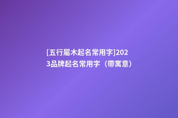 [五行屬木起名常用字]2023品牌起名常用字（帶寓意）